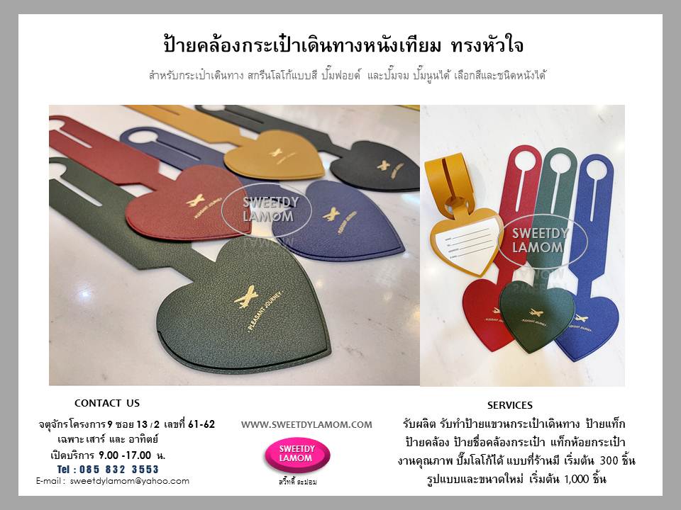ป้ายแขวนกระเป๋าเดินทางหนังแทั หนังเทียม ผลิตขนาดและรูปแบบตามลูกค้าต้องการ สายคล้องกระเป๋าเดินทาง
พร้อมปั๊มจมโลโก้ และปั๊มฟอยด์เงิน
ชั้นต่ำ 1,000 ชิ้น ขนาดและรูปแบบที่ร้านมี
เลือกสีหนังได้ ปั๊มโลโก้ได้
ขั้นต่ำ 300 ชิ้น ดูแบบป้ายได้ในเว็บ
www.sweetdylamom.com
ร้านสวี๊ทดี้ ละม่อม จตุจักร โครงการ 9
ซอย 13/2 หน้าร้านเปิดเฉพาะวันเสาร์ และอาทิตย์ 9.00-17.00 น.
สั่งซื้อสั่งผลิตได้ทุกวันในเวลาทำการ
ยกเว้นวันจันทร์เป็นวันหยุดของร้าน
ส่งแบบคิดราคาได้ทาง e-mail